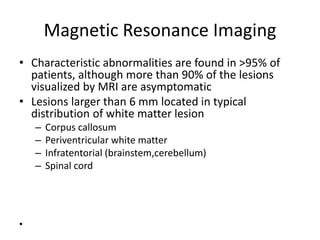 Magnetic Resonance Imaging
• Characteristic abnormalities are found in >95% of
patients, although more than 90% of the lesions
visualized by MRI are asymptomatic
• Lesions larger than 6 mm located in typical
distribution of white matter lesion
– Corpus callosum
– Periventricular white matter
– Infratentorial (brainstem,cerebellum)
– Spinal cord
•
 