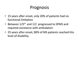 Prognosis
• 15 years after onset, only 20% of patients had no
functional limitation
• Between 1/3rd and 1/2 progressed to SPMS and
required assistance with ambulation
• 25 years after onset, 80% of MS patients reached this
level of disability.
 