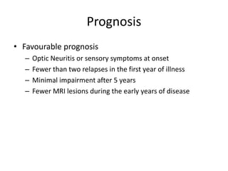Prognosis
• Favourable prognosis
– Optic Neuritis or sensory symptoms at onset
– Fewer than two relapses in the first year of illness
– Minimal impairment after 5 years
– Fewer MRI lesions during the early years of disease
 