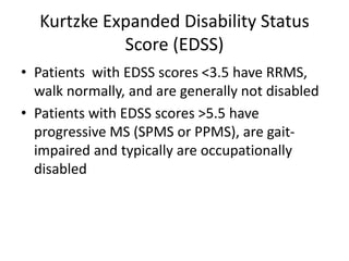 Kurtzke Expanded Disability Status
Score (EDSS)
• Patients with EDSS scores <3.5 have RRMS,
walk normally, and are generally not disabled
• Patients with EDSS scores >5.5 have
progressive MS (SPMS or PPMS), are gait-
impaired and typically are occupationally
disabled
 