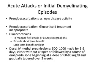 Acute Attacks or Initial Demyelinating
Episodes
• Pseudoexacerbations vs new disease activity
• Pseudoexacerbation: Glucorticoid treatment
inappropriate
• Glucocorticoids
– To manage first attack or acute exacerbations
– Provide short term benefit
– Long term benefit unclear
• Dose: IV methyl prednisolone: 500- 1000 mg/d for 3-5
days, either without a taper or followed by a course of
oral prednisone beginning at a dose of 60-80 mg/d and
gradually tapered over 2 weeks
 