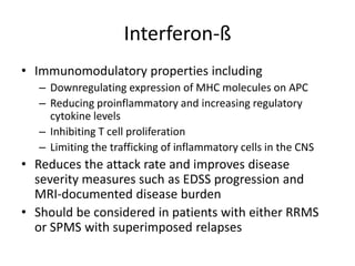 Interferon-ß
• Immunomodulatory properties including
– Downregulating expression of MHC molecules on APC
– Reducing proinflammatory and increasing regulatory
cytokine levels
– Inhibiting T cell proliferation
– Limiting the trafficking of inflammatory cells in the CNS
• Reduces the attack rate and improves disease
severity measures such as EDSS progression and
MRI-documented disease burden
• Should be considered in patients with either RRMS
or SPMS with superimposed relapses
 