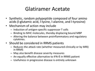 Glatiramer Acetate
• Synthetic, random polypeptide composed of four amino
acids (l-glutamic acid, l-lysine, l-alanine, and l-tyrosine)
• Mechanism of action may include
– Induction of antigen-specific suppressor T cells
– Binding to MHC molecules, thereby displacing bound MBP
– Altering the balance between proinflammatory and regulatory
cytokines.
• Should be considered in RRMS patients
– Reduces the attack rate (whether measured clinically or by MRI)
in RRMS
– May also benefit disease severity measures
– An equally effective alternative to IFN-ß in RRMS patient
– Usefulness in progressive disease is entirely unknown
 