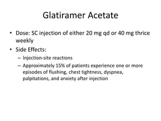Glatiramer Acetate
• Dose: SC injection of either 20 mg qd or 40 mg thrice
weekly
• Side Effects:
– Injection-site reactions
– Approximately 15% of patients experience one or more
episodes of flushing, chest tightness, dyspnea,
palpitations, and anxiety after injection
 