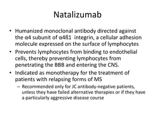 Natalizumab
• Humanized monoclonal antibody directed against
the α4 subunit of α4ß1 integrin, a cellular adhesion
molecule expressed on the surface of lymphocytes
• Prevents lymphocytes from binding to endothelial
cells, thereby preventing lymphocytes from
penetrating the BBB and entering the CNS.
• Indicated as monotherapy for the treatment of
patients with relapsing forms of MS
– Recommended only for JC antibody-negative patients,
unless they have failed alternative therapies or if they have
a particularly aggressive disease course
 