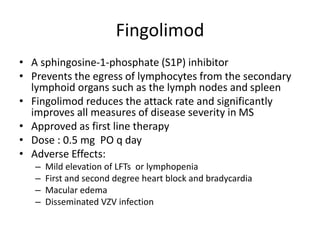 Fingolimod
• A sphingosine-1-phosphate (S1P) inhibitor
• Prevents the egress of lymphocytes from the secondary
lymphoid organs such as the lymph nodes and spleen
• Fingolimod reduces the attack rate and significantly
improves all measures of disease severity in MS
• Approved as first line therapy
• Dose : 0.5 mg PO q day
• Adverse Effects:
– Mild elevation of LFTs or lymphopenia
– First and second degree heart block and bradycardia
– Macular edema
– Disseminated VZV infection
 
