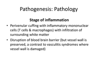 Pathogenesis: Pathology
Stage of inflammation
• Perivenular cuffing with inflammatory mononuclear
cells (T cells & macrophages) with infiltration of
surrounding white matter
• Disruption of blood brain barrier (but vessel wall is
preserved, a contrast to vasculitis syndromes where
vessel wall is damaged)
 