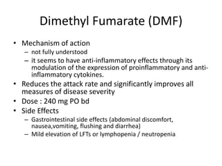 Dimethyl Fumarate (DMF)
• Mechanism of action
– not fully understood
– it seems to have anti-inflammatory effects through its
modulation of the expression of proinflammatory and anti-
inflammatory cytokines.
• Reduces the attack rate and significantly improves all
measures of disease severity
• Dose : 240 mg PO bd
• Side Effects
– Gastrointestinal side effects (abdominal discomfort,
nausea,vomiting, flushing and diarrhea)
– Mild elevation of LFTs or lymphopenia / neutropenia
 