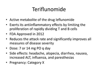 Teriflunomide
• Active metabolite of the drug leflunomide
• Exerts its antiinflammatory effects by limiting the
proliferation of rapidly dividing T and B cells
• FDA Approved in 2012
• Reduces the attack rate and significantly improves all
measures of disease severity
• Dose: 7 or 14 mg PO q day
• Side effects: headache, alopecia, diarrhea, nausea,
increased ALT, influenza, and paresthesias
• Pregnancy: Category X
 