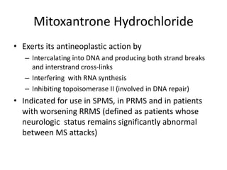 Mitoxantrone Hydrochloride
• Exerts its antineoplastic action by
– Intercalating into DNA and producing both strand breaks
and interstrand cross-links
– Interfering with RNA synthesis
– Inhibiting topoisomerase II (involved in DNA repair)
• Indicated for use in SPMS, in PRMS and in patients
with worsening RRMS (defined as patients whose
neurologic status remains significantly abnormal
between MS attacks)
 