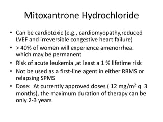 Mitoxantrone Hydrochloride
• Can be cardiotoxic (e.g., cardiomyopathy,reduced
LVEF and irreversible congestive heart failure)
• > 40% of women will experience amenorrhea，
which may be permanent
• Risk of acute leukemia ,at least a 1 % lifetime risk
• Not be used as a first-line agent in either RRMS or
relapsing SPMS
• Dose: At currently approved doses ( 12 mg/m2 q 3
months), the maximum duration of therapy can be
only 2-3 years
 