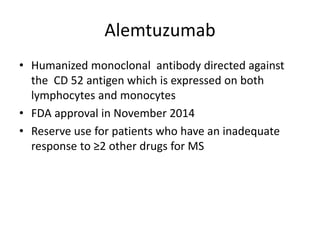 Alemtuzumab
• Humanized monoclonal antibody directed against
the CD 52 antigen which is expressed on both
lymphocytes and monocytes
• FDA approval in November 2014
• Reserve use for patients who have an inadequate
response to ≥2 other drugs for MS
 