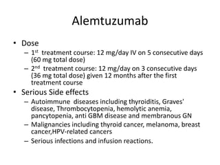 Alemtuzumab
• Dose
– 1st treatment course: 12 mg/day IV on 5 consecutive days
(60 mg total dose)
– 2nd treatment course: 12 mg/day on 3 consecutive days
(36 mg total dose) given 12 months after the first
treatment course
• Serious Side effects
– Autoimmune diseases including thyroiditis, Graves'
disease, Thrombocytopenia, hemolytic anemia,
pancytopenia, anti GBM disease and membranous GN
– Malignancies including thyroid cancer, melanoma, breast
cancer,HPV-related cancers
– Serious infections and infusion reactions.
 