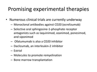 Promising experimental therapies
• Numerous clinical trials are currently underway
– Monoclonal antibodies against CD20 (ocrelizumab)
– Selective oral sphingosine-1-phosphate receptor
antagonists such as laquinimod, ozanimod, ponesimod,
and siponimod
– Ofatumumab is also a CD20 inhibitor
– Daclizumab, an interleukin-2 inhibitor
– Estriol
– Molecules to promote remyelination
– Bone marrow transplantation
 