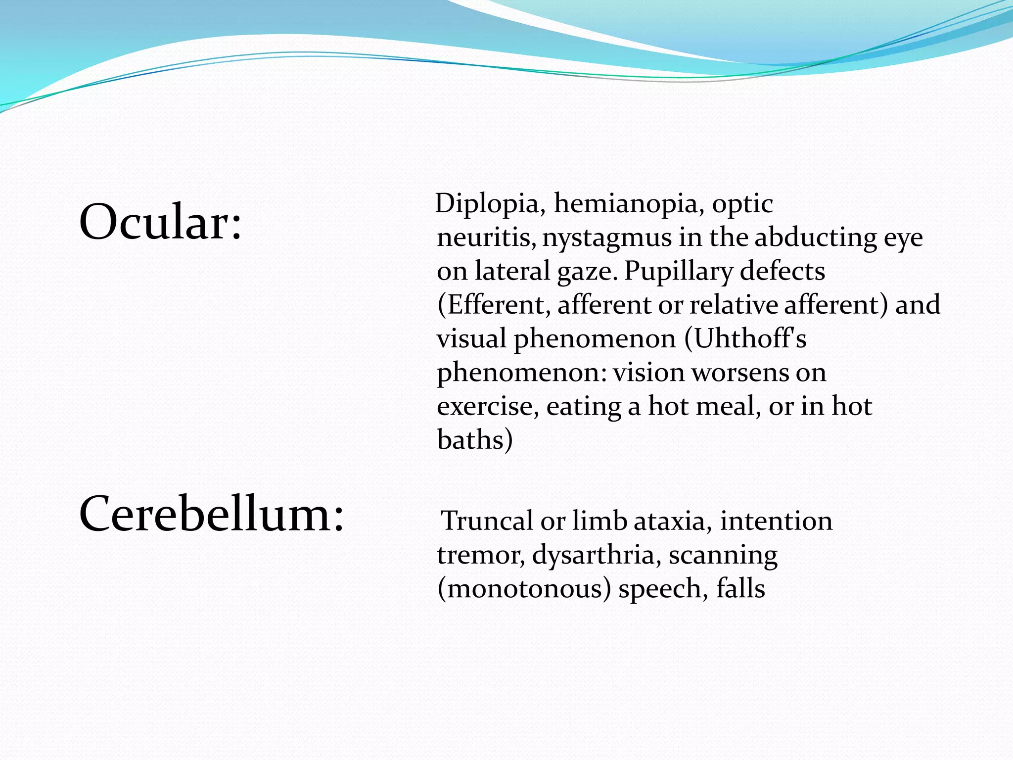 Ocular:
Cerebellum:
Diplopia, hemianopia, optic
neuritis, nystagmus in the abducting eye
on lateral gaze. Pupillary defects
(Efferent, afferent or relative afferent) and
visual phenomenon (Uhthoff's
phenomenon: vision worsens on
exercise, eating a hot meal, or in hot
baths)
Truncal or limb ataxia, intention
tremor, dysarthria, scanning
(monotonous) speech, falls
 