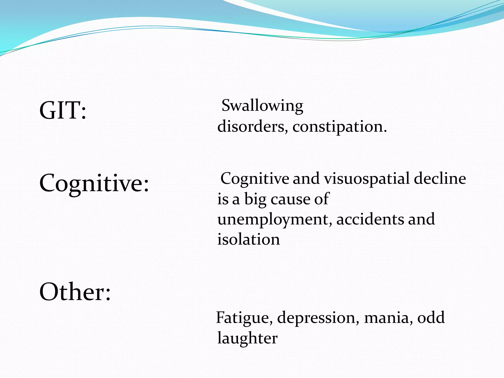 GIT:
Cognitive:
Other:
Swallowing
disorders, constipation.
Cognitive and visuospatial decline
is a big cause of
unemployment, accidents and
isolation
Fatigue, depression, mania, odd
laughter
 