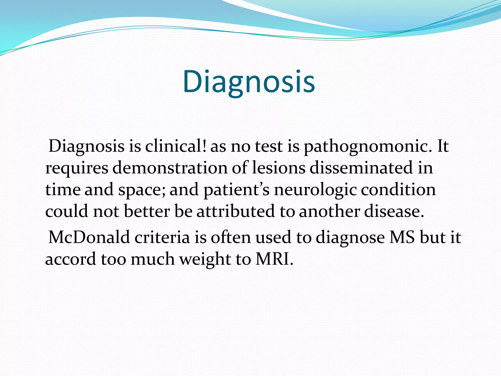 Diagnosis
Diagnosis is clinical! as no test is pathognomonic. It
requires demonstration of lesions disseminated in
time and space; and patient’s neurologic condition
could not better be attributed to another disease.
McDonald criteria is often used to diagnose MS but it
accord too much weight to MRI.
 