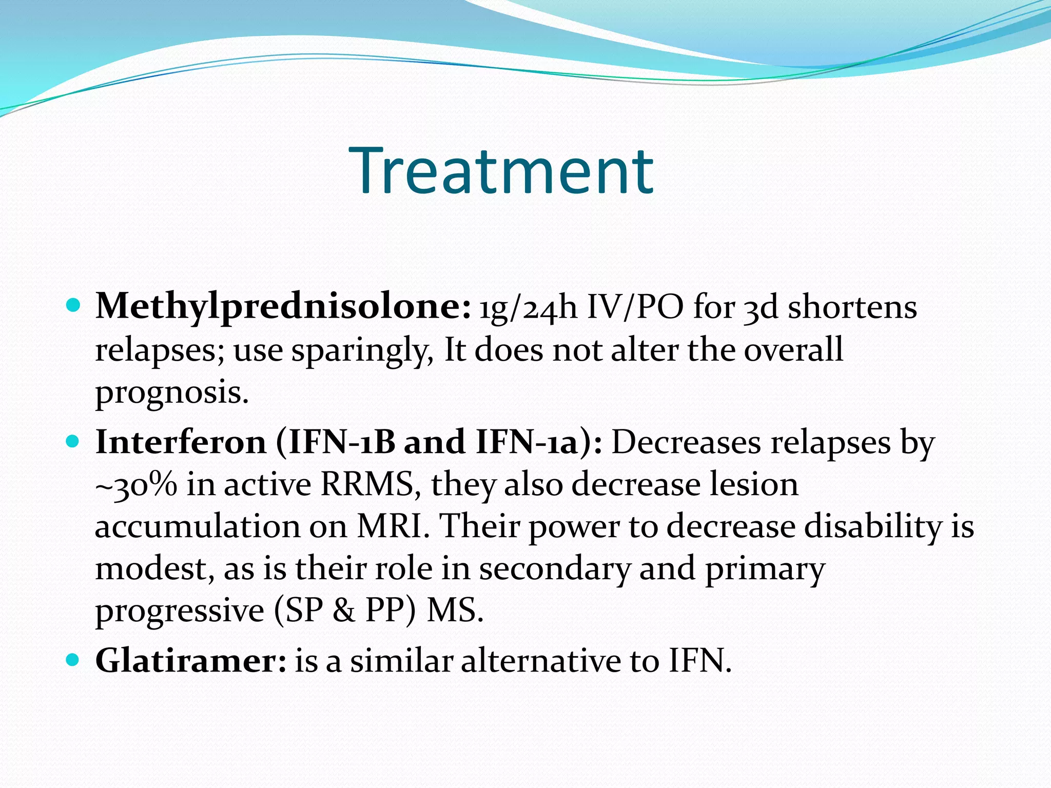 Treatment
 Methylprednisolone: 1g/24h IV/PO for 3d shortens
relapses; use sparingly, It does not alter the overall
prognosis.
 Interferon (IFN-1B and IFN-1a): Decreases relapses by
~30% in active RRMS, they also decrease lesion
accumulation on MRI. Their power to decrease disability is
modest, as is their role in secondary and primary
progressive (SP & PP) MS.
 Glatiramer: is a similar alternative to IFN.
 