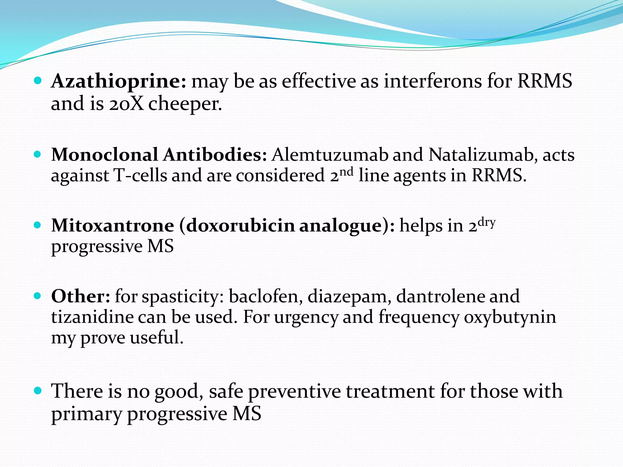  Azathioprine: may be as effective as interferons for RRMS
and is 20X cheeper.
 Monoclonal Antibodies: Alemtuzumab and Natalizumab, acts
against T-cells and are considered 2nd line agents in RRMS.
 Mitoxantrone (doxorubicin analogue): helps in 2dry
progressive MS
 Other: for spasticity: baclofen, diazepam, dantrolene and
tizanidine can be used. For urgency and frequency oxybutynin
my prove useful.
 There is no good, safe preventive treatment for those with
primary progressive MS
 