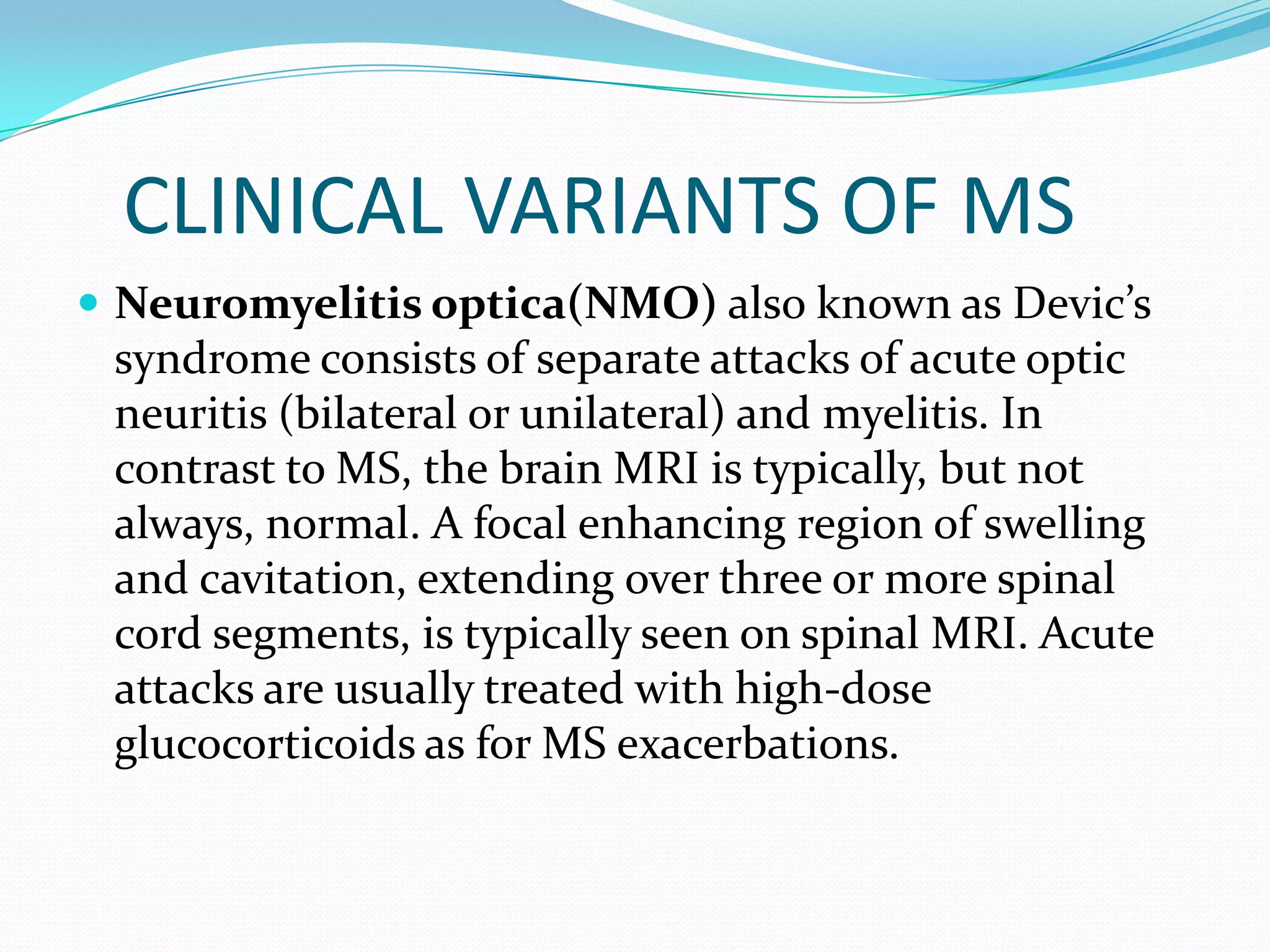CLINICAL VARIANTS OF MS
 Neuromyelitis optica(NMO) also known as Devic’s
syndrome consists of separate attacks of acute optic
neuritis (bilateral or unilateral) and myelitis. In
contrast to MS, the brain MRI is typically, but not
always, normal. A focal enhancing region of swelling
and cavitation, extending over three or more spinal
cord segments, is typically seen on spinal MRI. Acute
attacks are usually treated with high-dose
glucocorticoids as for MS exacerbations.
 