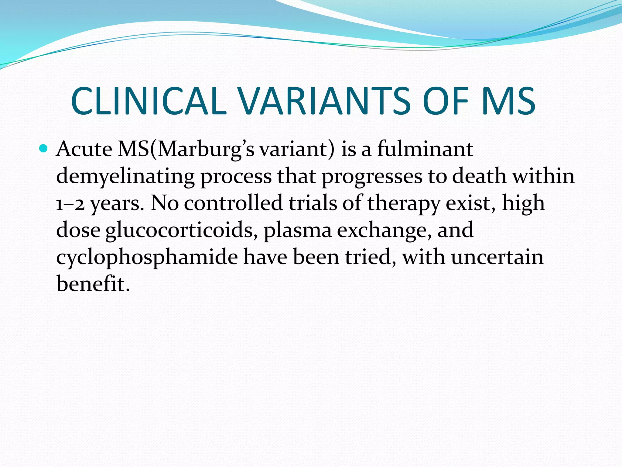 CLINICAL VARIANTS OF MS
 Acute MS(Marburg’s variant) is a fulminant
demyelinating process that progresses to death within
1–2 years. No controlled trials of therapy exist, high
dose glucocorticoids, plasma exchange, and
cyclophosphamide have been tried, with uncertain
benefit.
 