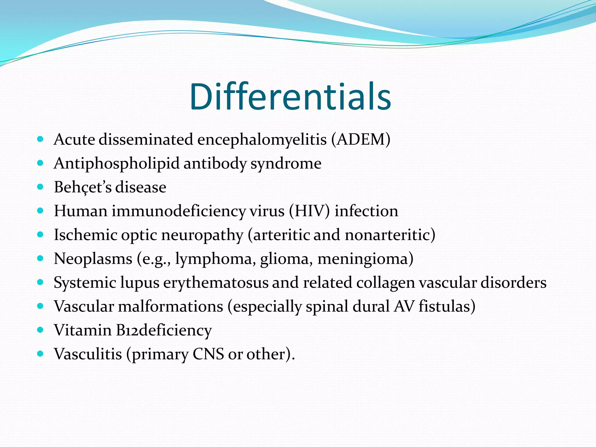 Differentials
 Acute disseminated encephalomyelitis (ADEM)
 Antiphospholipid antibody syndrome
 Behçet’s disease
 Human immunodeficiency virus (HIV) infection
 Ischemic optic neuropathy (arteritic and nonarteritic)
 Neoplasms (e.g., lymphoma, glioma, meningioma)
 Systemic lupus erythematosus and related collagen vascular disorders
 Vascular malformations (especially spinal dural AV fistulas)
 Vitamin B12deficiency
 Vasculitis (primary CNS or other).
 
