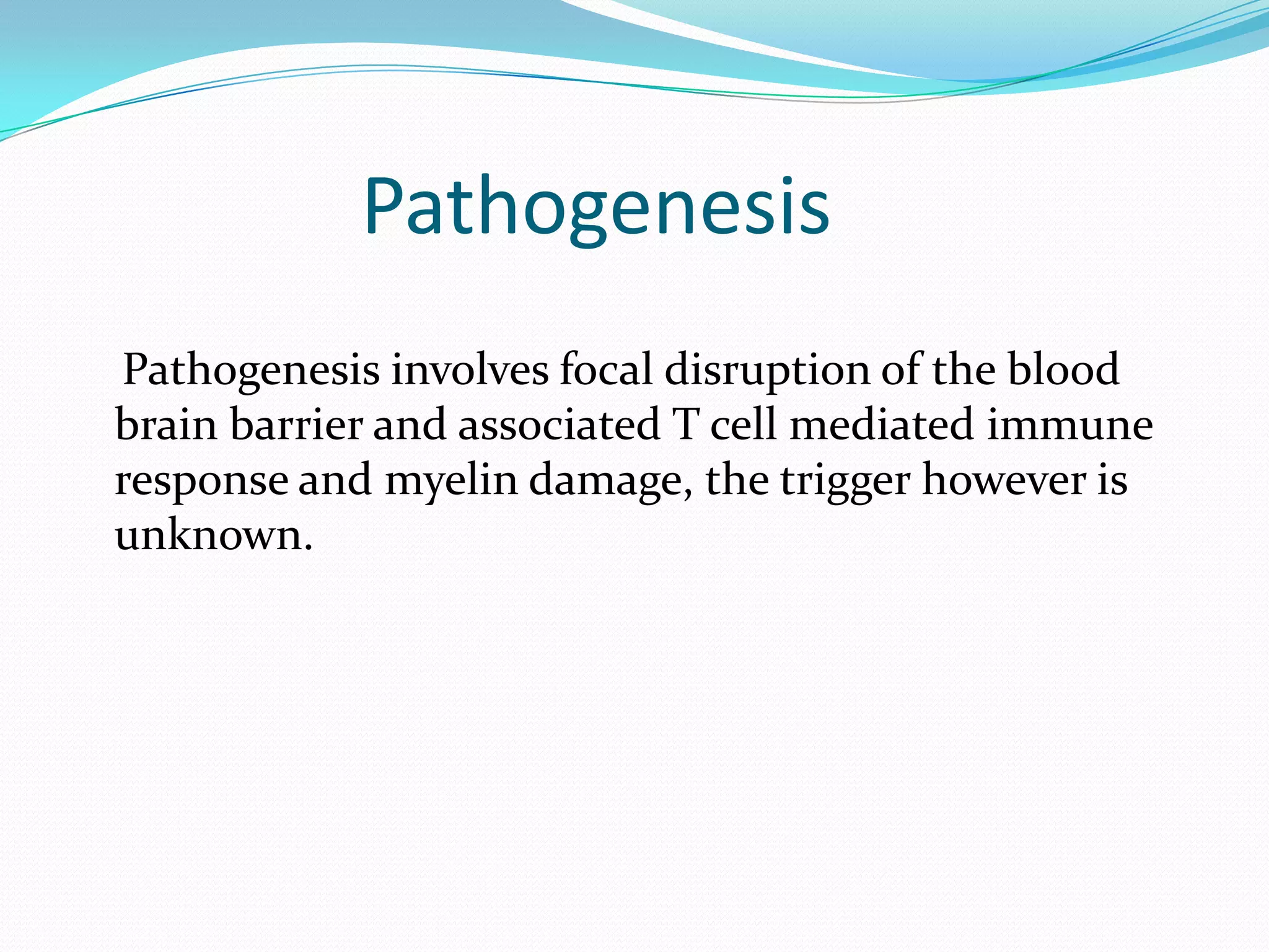 Pathogenesis
Pathogenesis involves focal disruption of the blood
brain barrier and associated T cell mediated immune
response and myelin damage, the trigger however is
unknown.
 