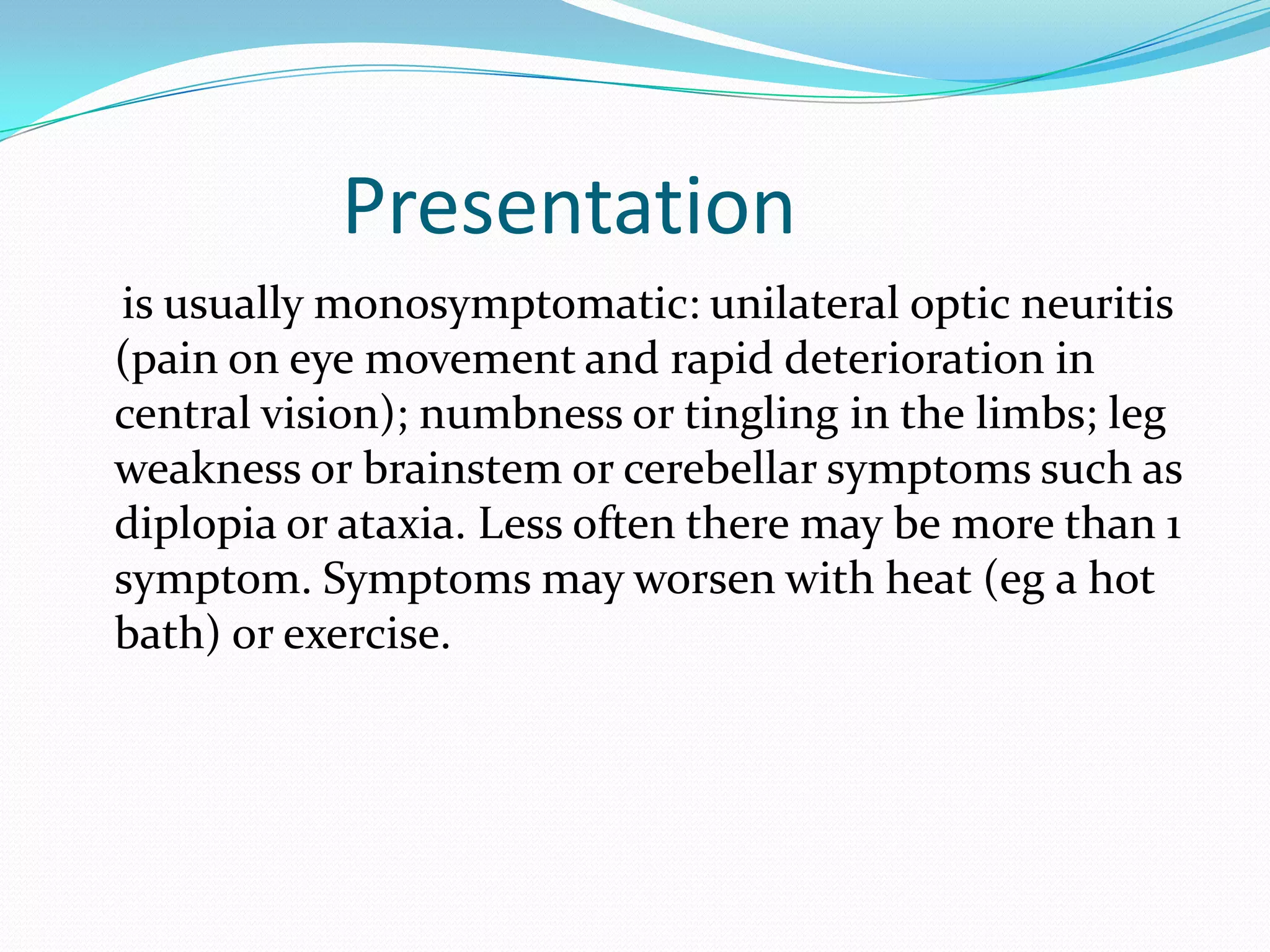 Presentation
is usually monosymptomatic: unilateral optic neuritis
(pain on eye movement and rapid deterioration in
central vision); numbness or tingling in the limbs; leg
weakness or brainstem or cerebellar symptoms such as
diplopia or ataxia. Less often there may be more than 1
symptom. Symptoms may worsen with heat (eg a hot
bath) or exercise.
 