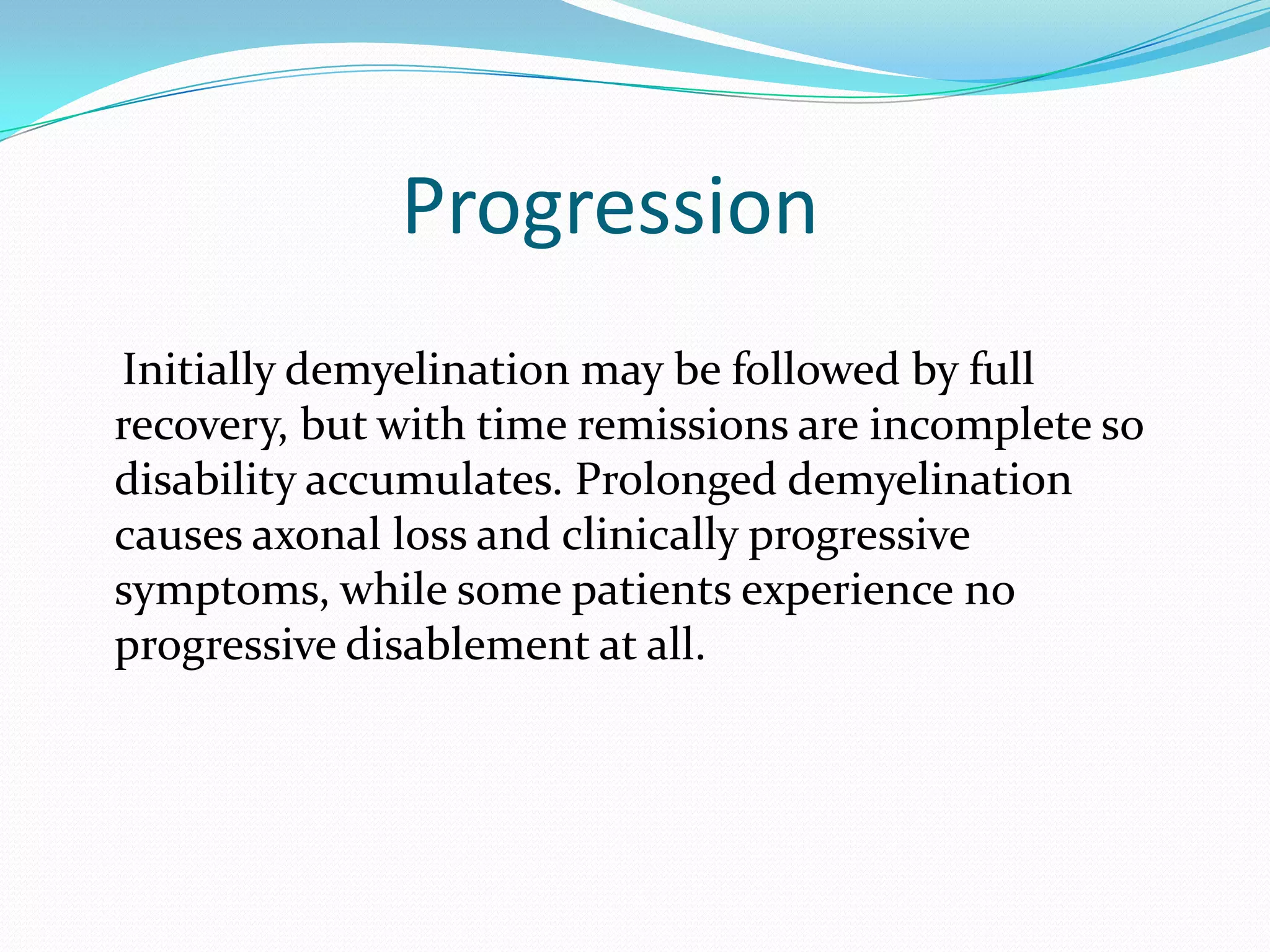 Progression
Initially demyelination may be followed by full
recovery, but with time remissions are incomplete so
disability accumulates. Prolonged demyelination
causes axonal loss and clinically progressive
symptoms, while some patients experience no
progressive disablement at all.
 
