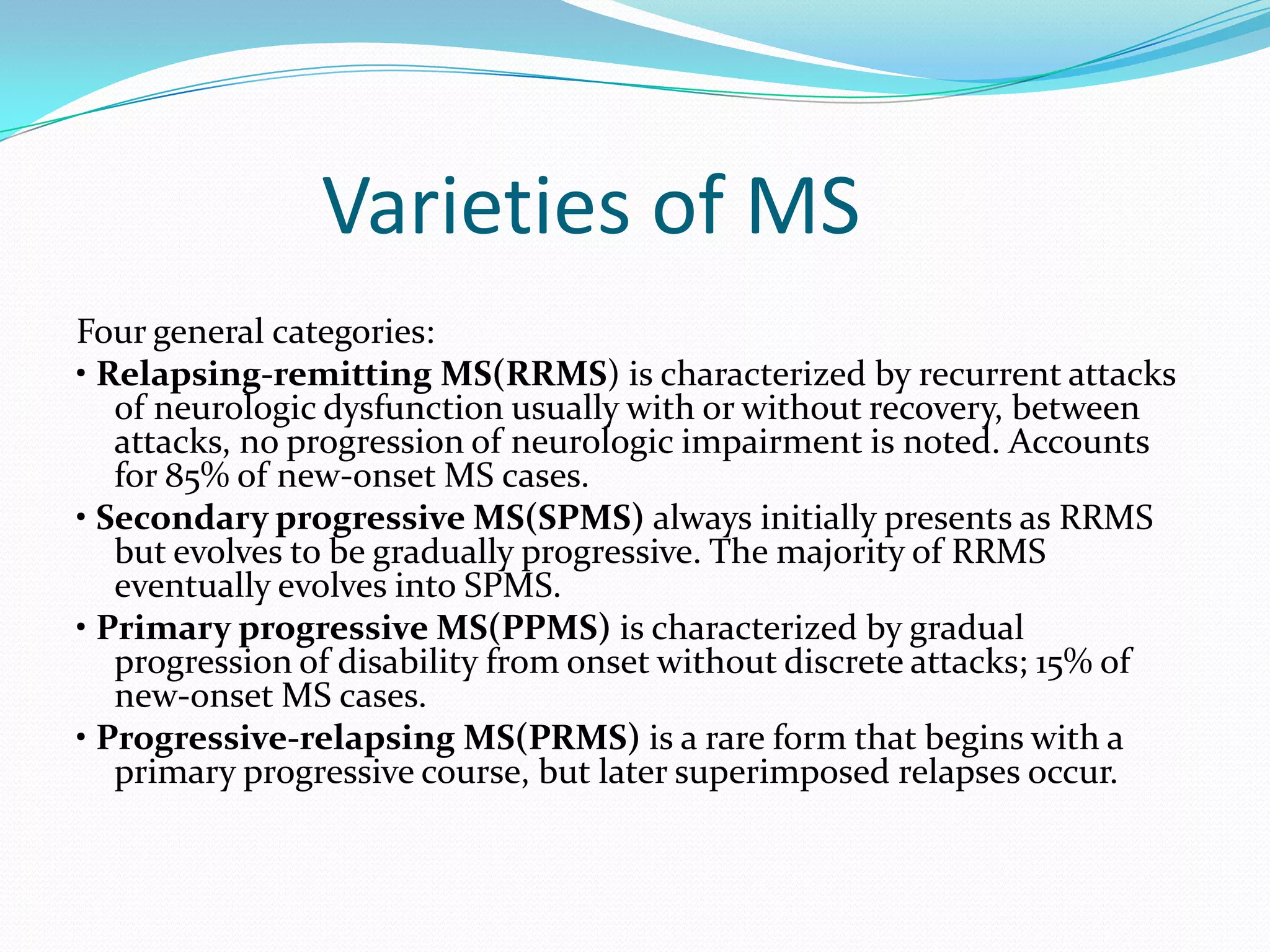 Varieties of MS
Four general categories:
• Relapsing-remitting MS(RRMS) is characterized by recurrent attacks
of neurologic dysfunction usually with or without recovery, between
attacks, no progression of neurologic impairment is noted. Accounts
for 85% of new-onset MS cases.
• Secondary progressive MS(SPMS) always initially presents as RRMS
but evolves to be gradually progressive. The majority of RRMS
eventually evolves into SPMS.
• Primary progressive MS(PPMS) is characterized by gradual
progression of disability from onset without discrete attacks; 15% of
new-onset MS cases.
• Progressive-relapsing MS(PRMS) is a rare form that begins with a
primary progressive course, but later superimposed relapses occur.
 