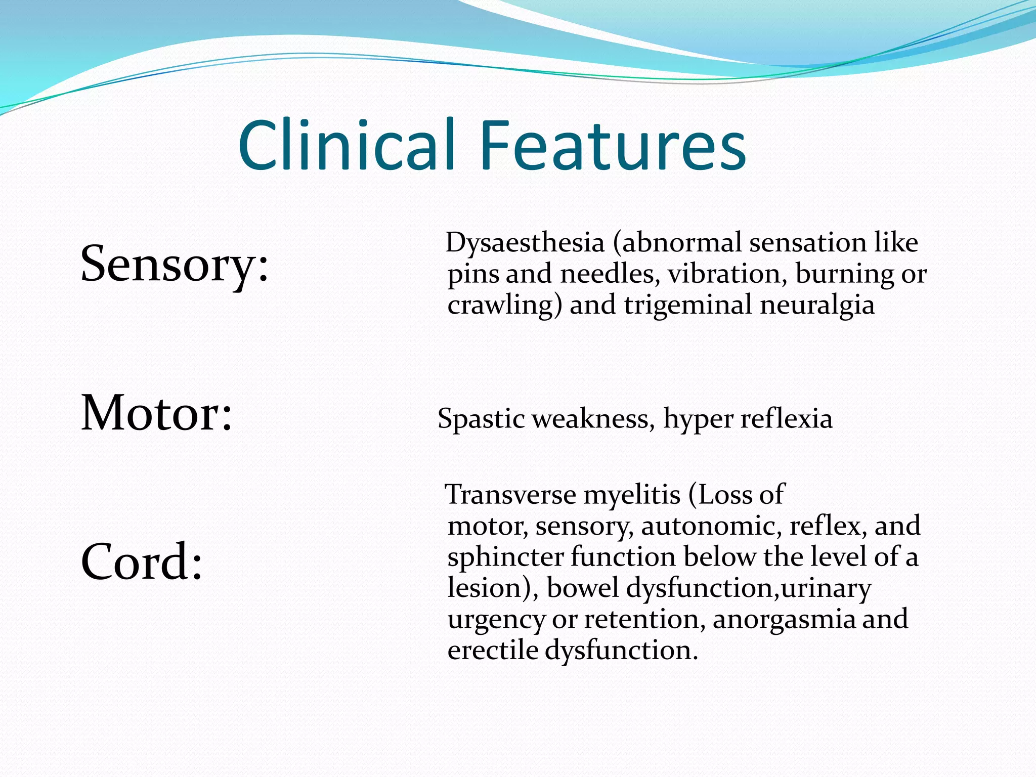 Clinical Features
Sensory:
Motor:
Cord:
Dysaesthesia (abnormal sensation like
pins and needles, vibration, burning or
crawling) and trigeminal neuralgia
Spastic weakness, hyper reflexia
Transverse myelitis (Loss of
motor, sensory, autonomic, reflex, and
sphincter function below the level of a
lesion), bowel dysfunction,urinary
urgency or retention, anorgasmia and
erectile dysfunction.
 