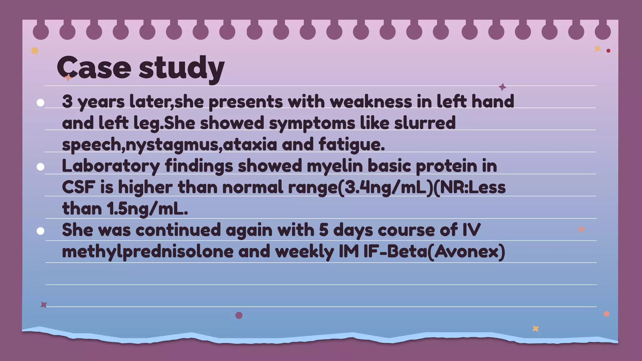 Case study
● 3 years later,she presents with weakness in left hand
and left leg.She showed symptoms like slurred
speech,nystagmus,ataxia and fatigue.
● Laboratory ﬁndings showed myelin basic protein in
CSF is higher than normal range(3.4ng/mL)(NR:Less
than 1.5ng/mL.
● She was continued again with 5 days course of IV
methylprednisolone and weekly IM IF-Beta(Avonex)
 
