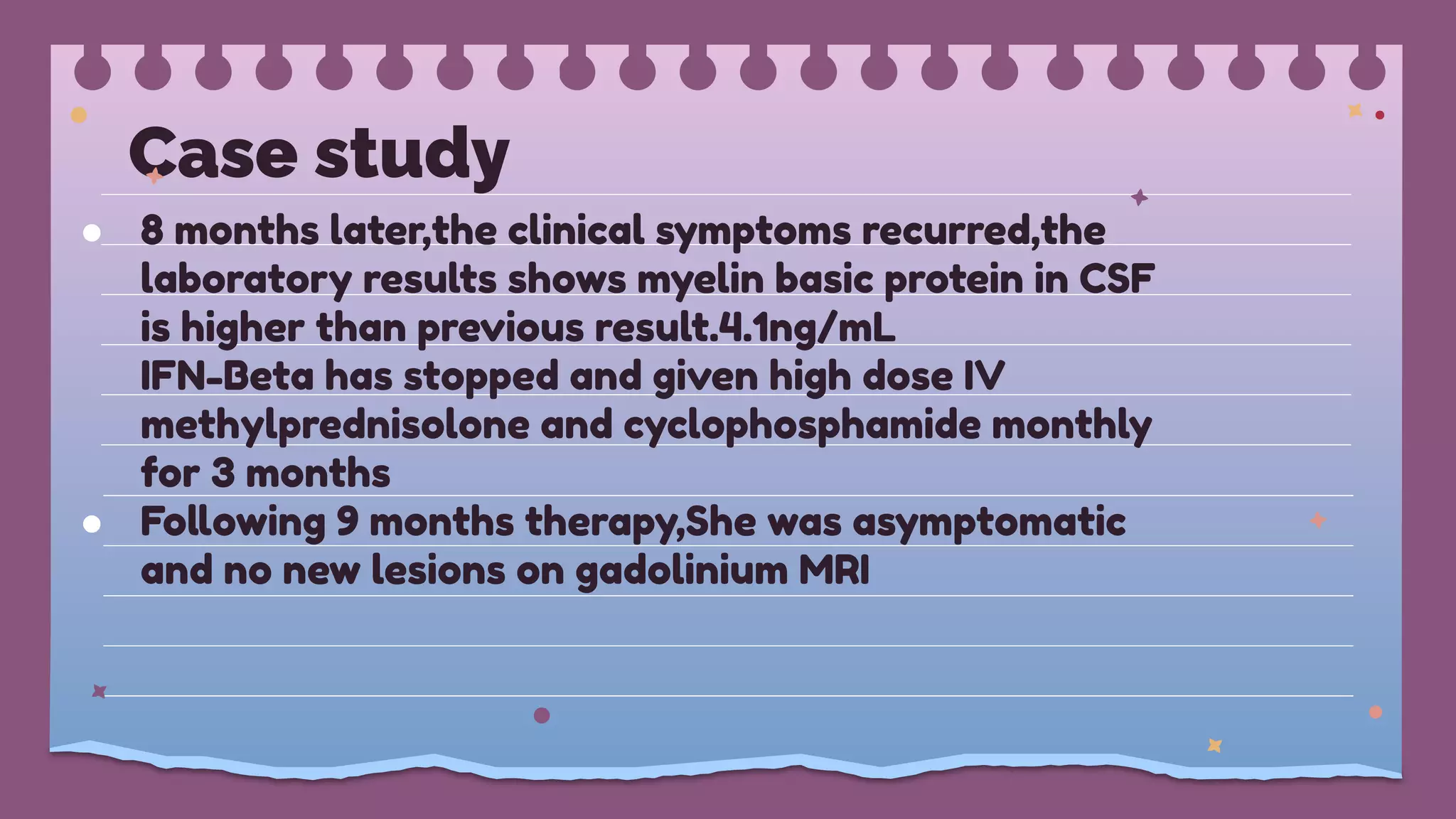 Case study
● 8 months later,the clinical symptoms recurred,the
laboratory results shows myelin basic protein in CSF
is higher than previous result.4.1ng/mL
IFN-Beta has stopped and given high dose IV
methylprednisolone and cyclophosphamide monthly
for 3 months
● Following 9 months therapy,She was asymptomatic
and no new lesions on gadolinium MRI
 