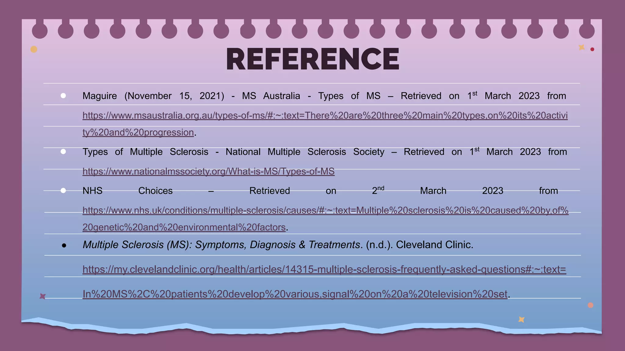 REFERENCE
● Maguire (November 15, 2021) - MS Australia - Types of MS – Retrieved on 1st
March 2023 from
https://www.msaustralia.org.au/types-of-ms/#:~:text=There%20are%20three%20main%20types,on%20its%20activi
ty%20and%20progression.
● Types of Multiple Sclerosis - National Multiple Sclerosis Society – Retrieved on 1st
March 2023 from
https://www.nationalmssociety.org/What-is-MS/Types-of-MS
● NHS Choices – Retrieved on 2nd
March 2023 from
https://www.nhs.uk/conditions/multiple-sclerosis/causes/#:~:text=Multiple%20sclerosis%20is%20caused%20by,of%
20genetic%20and%20environmental%20factors.
● Multiple Sclerosis (MS): Symptoms, Diagnosis & Treatments. (n.d.). Cleveland Clinic.
https://my.clevelandclinic.org/health/articles/14315-multiple-sclerosis-frequently-asked-questions#:~:text=
In%20MS%2C%20patients%20develop%20various,signal%20on%20a%20television%20set.
 