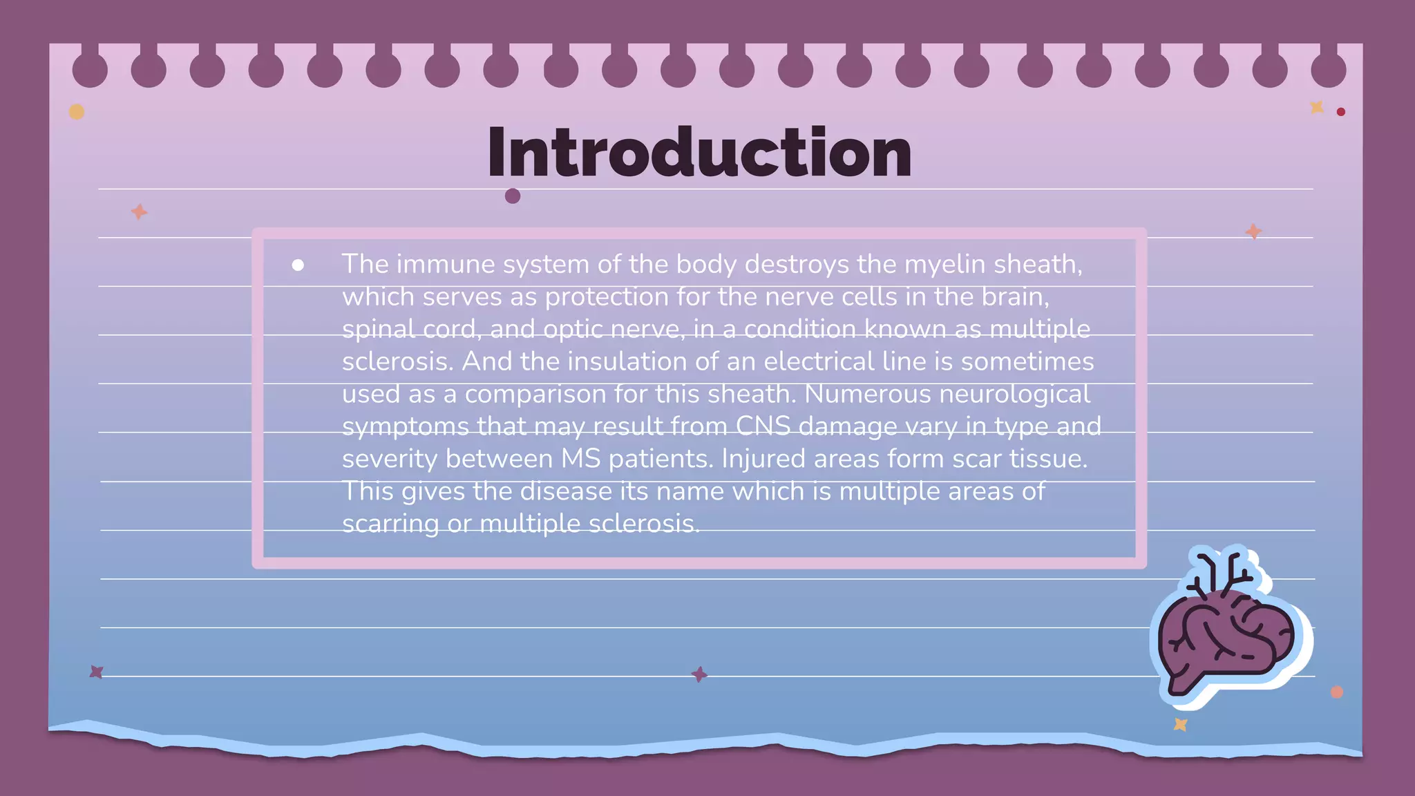 Introduction
● The immune system of the body destroys the myelin sheath,
which serves as protection for the nerve cells in the brain,
spinal cord, and optic nerve, in a condition known as multiple
sclerosis. And the insulation of an electrical line is sometimes
used as a comparison for this sheath. Numerous neurological
symptoms that may result from CNS damage vary in type and
severity between MS patients. Injured areas form scar tissue.
This gives the disease its name which is multiple areas of
scarring or multiple sclerosis.
 