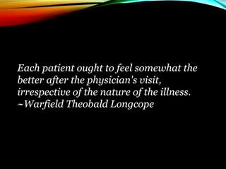 Each patient ought to feel somewhat the
better after the physician's visit,
irrespective of the nature of the illness.
~Warfield Theobald Longcope
 