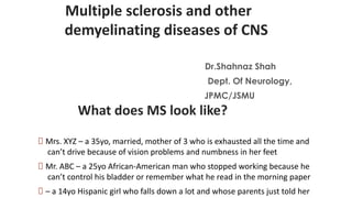 Multiple sclerosis and other
demyelinating diseases of CNS
Dr.Shahnaz Shah
Dept. Of Neurology,
JPMC/JSMU
What does MS look like?
🠶 Mrs. XYZ – a 35yo, married, mother of 3 who is exhausted all the time and
can’t drive because of vision problems and numbness in her feet
🠶 Mr. ABC – a 25yo African-American man who stopped working because he
can’t control his bladder or remember what he read in the morning paper
🠶 – a 14yo Hispanic girl who falls down a lot and whose parents just told her
 