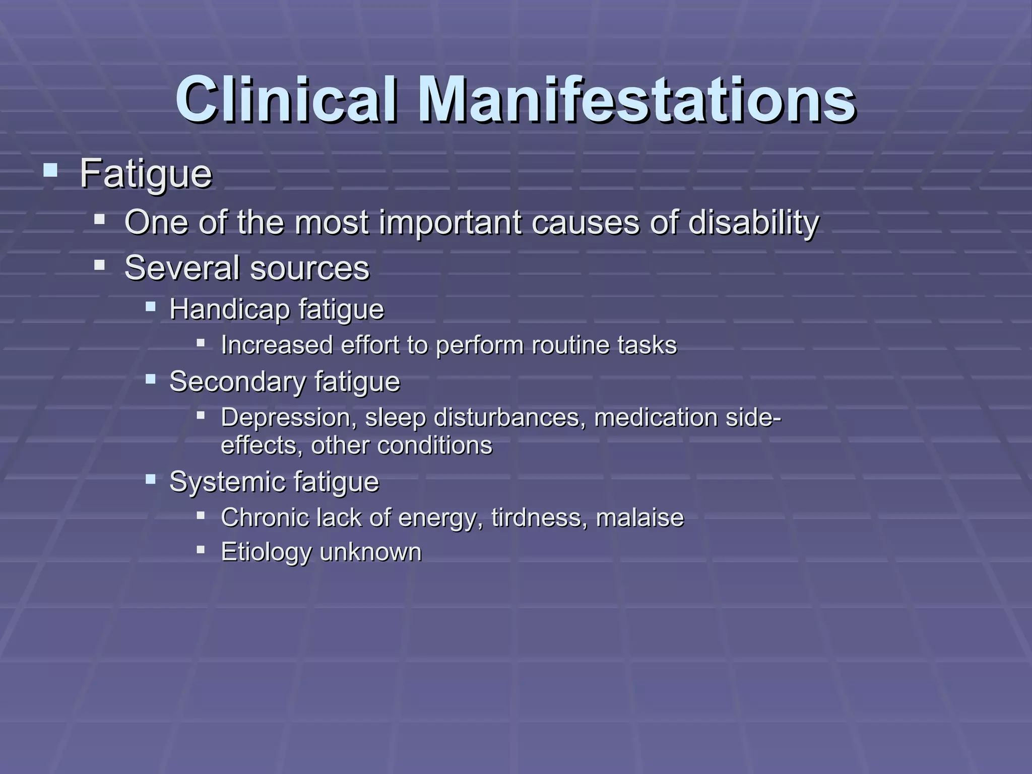 Clinical Manifestations Fatigue One of the most important causes of disability Several sources Handicap fatigue Increased effort to perform routine tasks Secondary fatigue Depression, sleep disturbances, medication side-effects, other conditions Systemic fatigue Chronic lack of energy, tirdness, malaise Etiology unknown 