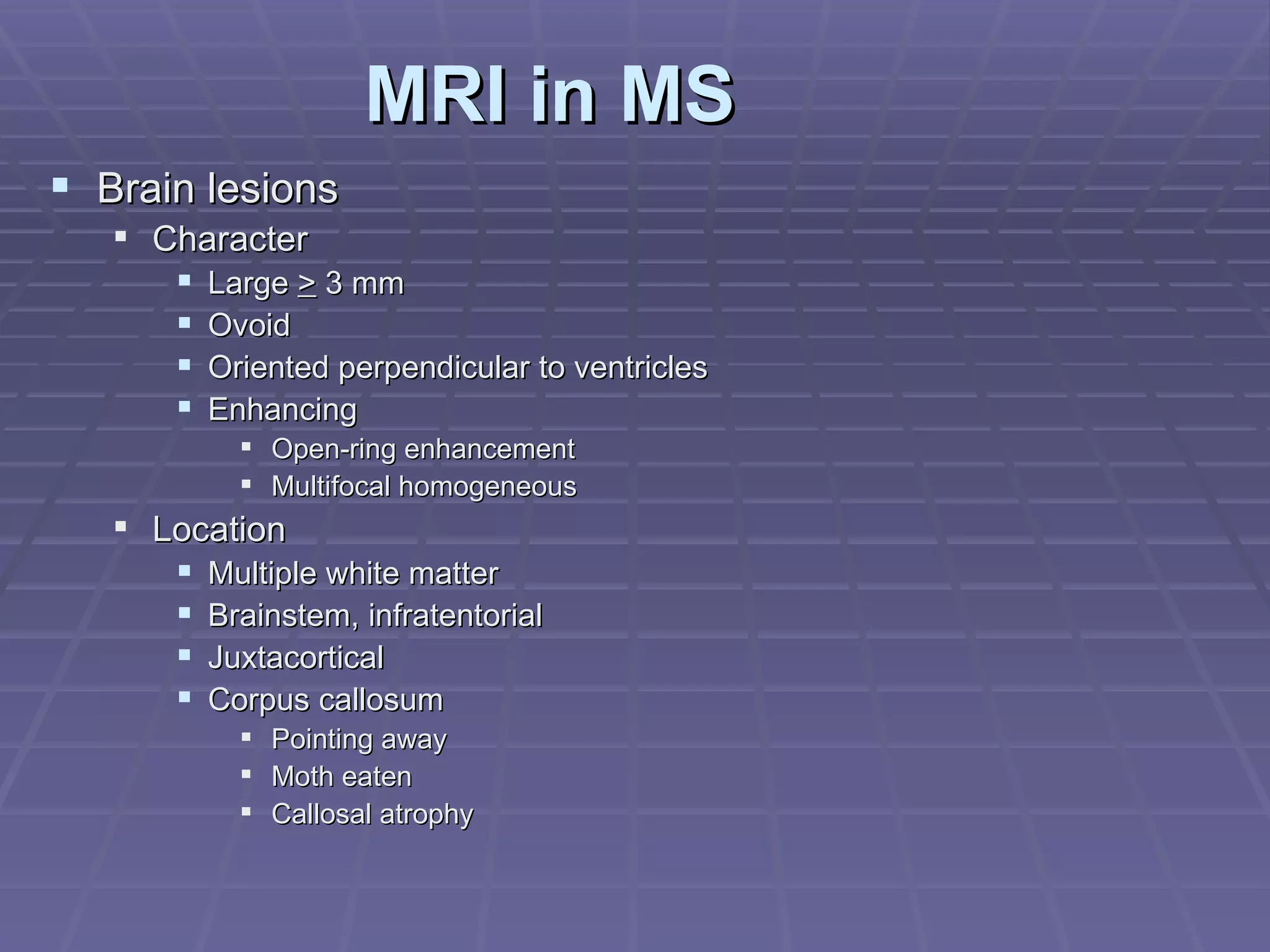 MRI in MS Brain lesions Character Large  >  3 mm Ovoid Oriented perpendicular to ventricles Enhancing Open-ring enhancement Multifocal homogeneous Location Multiple white matter Brainstem, infratentorial Juxtacortical Corpus callosum Pointing away Moth eaten Callosal atrophy 