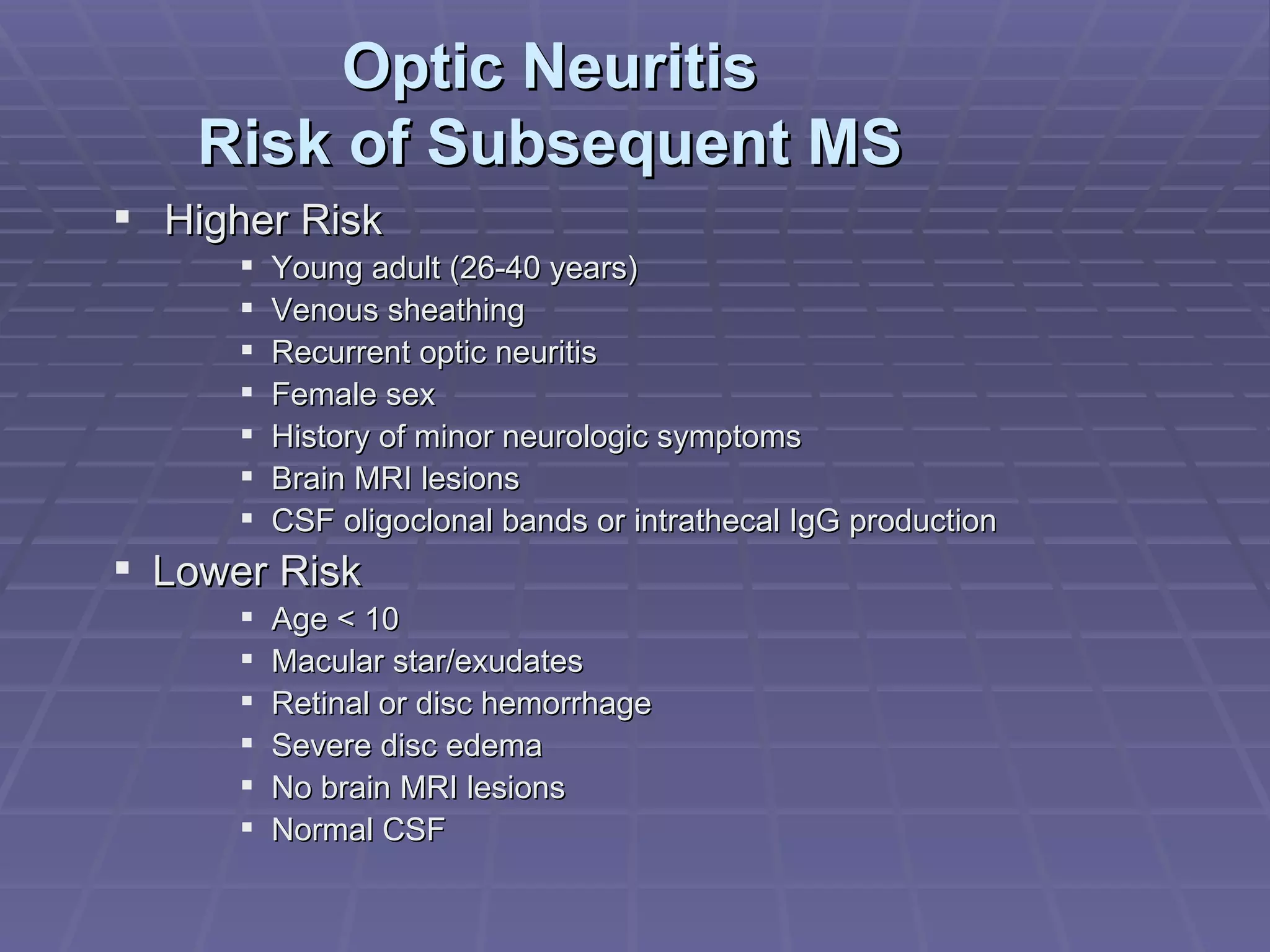 Optic Neuritis Risk of Subsequent MS Higher Risk Young adult (26-40 years) Venous sheathing Recurrent optic neuritis Female sex History of minor neurologic symptoms Brain MRI lesions CSF oligoclonal bands or intrathecal IgG production Lower Risk Age < 10 Macular star/exudates Retinal or disc hemorrhage Severe disc edema No brain MRI lesions Normal CSF 