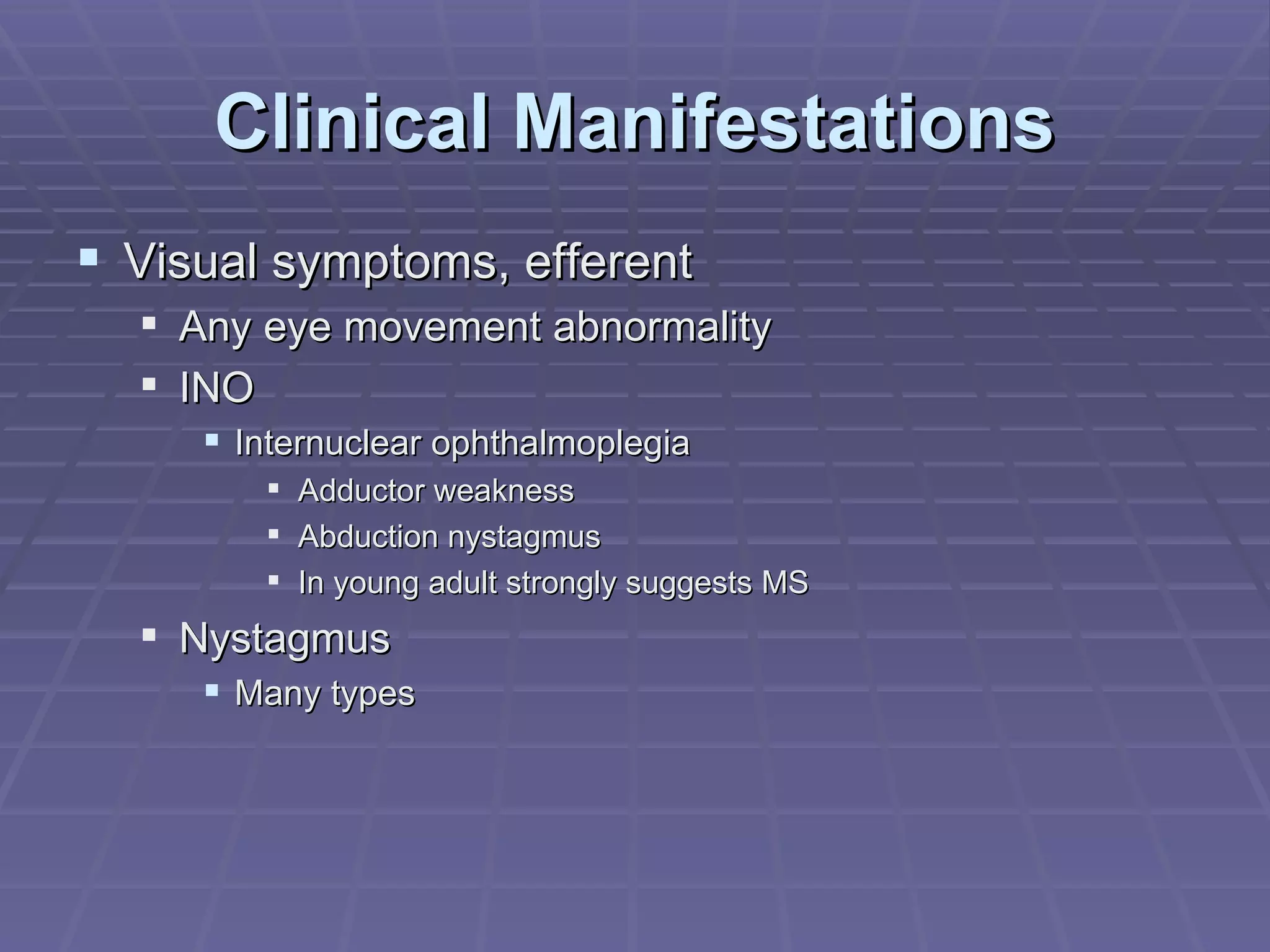Clinical Manifestations Visual symptoms, efferent Any eye movement abnormality INO Internuclear ophthalmoplegia Adductor weakness Abduction nystagmus In young adult strongly suggests MS Nystagmus Many types 