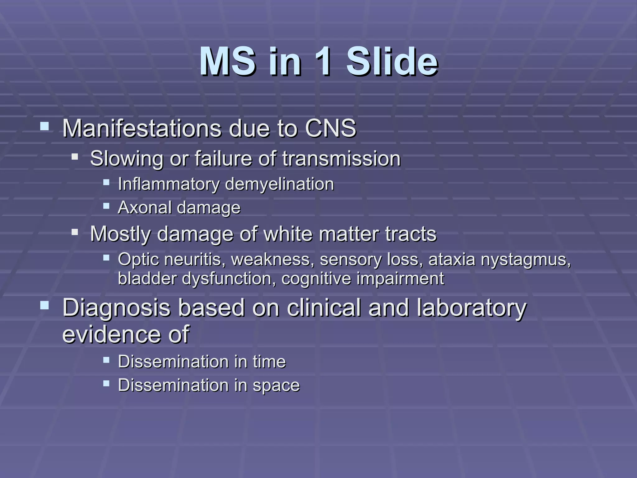 MS in 1 Slide Manifestations due to CNS  Slowing or failure of transmission Inflammatory demyelination Axonal damage Mostly damage of white matter tracts Optic neuritis, weakness, sensory loss, ataxia nystagmus, bladder dysfunction, cognitive impairment Diagnosis based on clinical and laboratory evidence of Dissemination in time Dissemination in space 