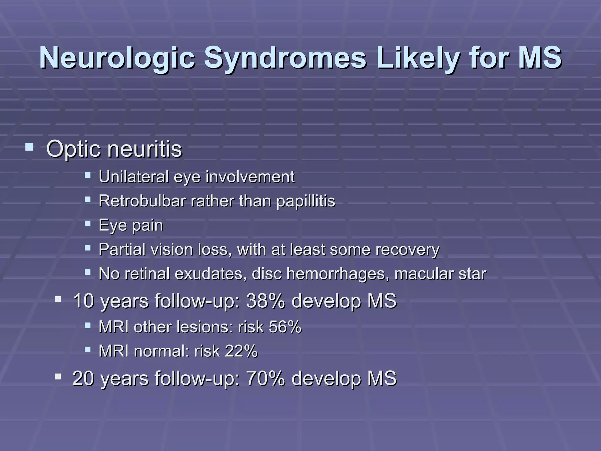 Neurologic Syndromes Likely for MS  Optic neuritis Unilateral eye involvement Retrobulbar rather than papillitis Eye pain Partial vision loss, with at least some recovery No retinal exudates, disc hemorrhages, macular star 10 years follow-up: 38% develop MS MRI other lesions: risk 56% MRI normal: risk 22% 20 years follow-up: 70% develop MS 