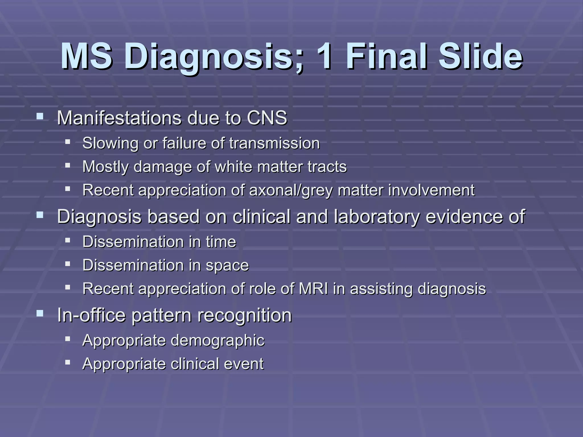 MS Diagnosis; 1 Final Slide Manifestations due to CNS  Slowing or failure of transmission Mostly damage of white matter tracts Recent appreciation of axonal/grey matter involvement Diagnosis based on clinical and laboratory evidence of Dissemination in time Dissemination in space Recent appreciation of role of MRI in assisting diagnosis In-office pattern recognition Appropriate demographic Appropriate clinical event 