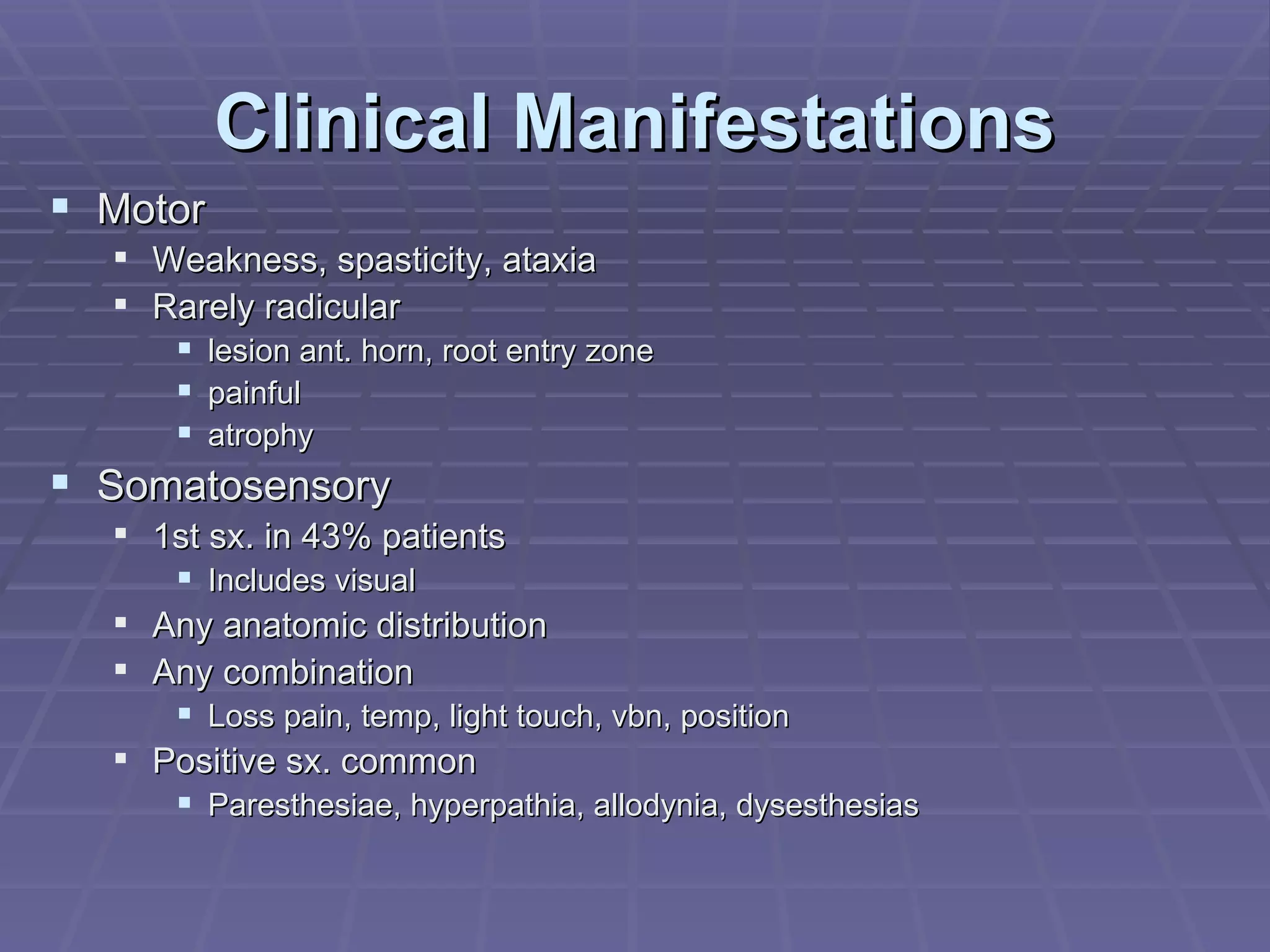 Clinical Manifestations Motor Weakness, spasticity, ataxia Rarely radicular lesion ant. horn, root entry zone painful atrophy Somatosensory 1st sx. in 43% patients Includes visual Any anatomic distribution Any combination Loss pain, temp, light touch, vbn, position Positive sx. common Paresthesiae, hyperpathia, allodynia, dysesthesias 