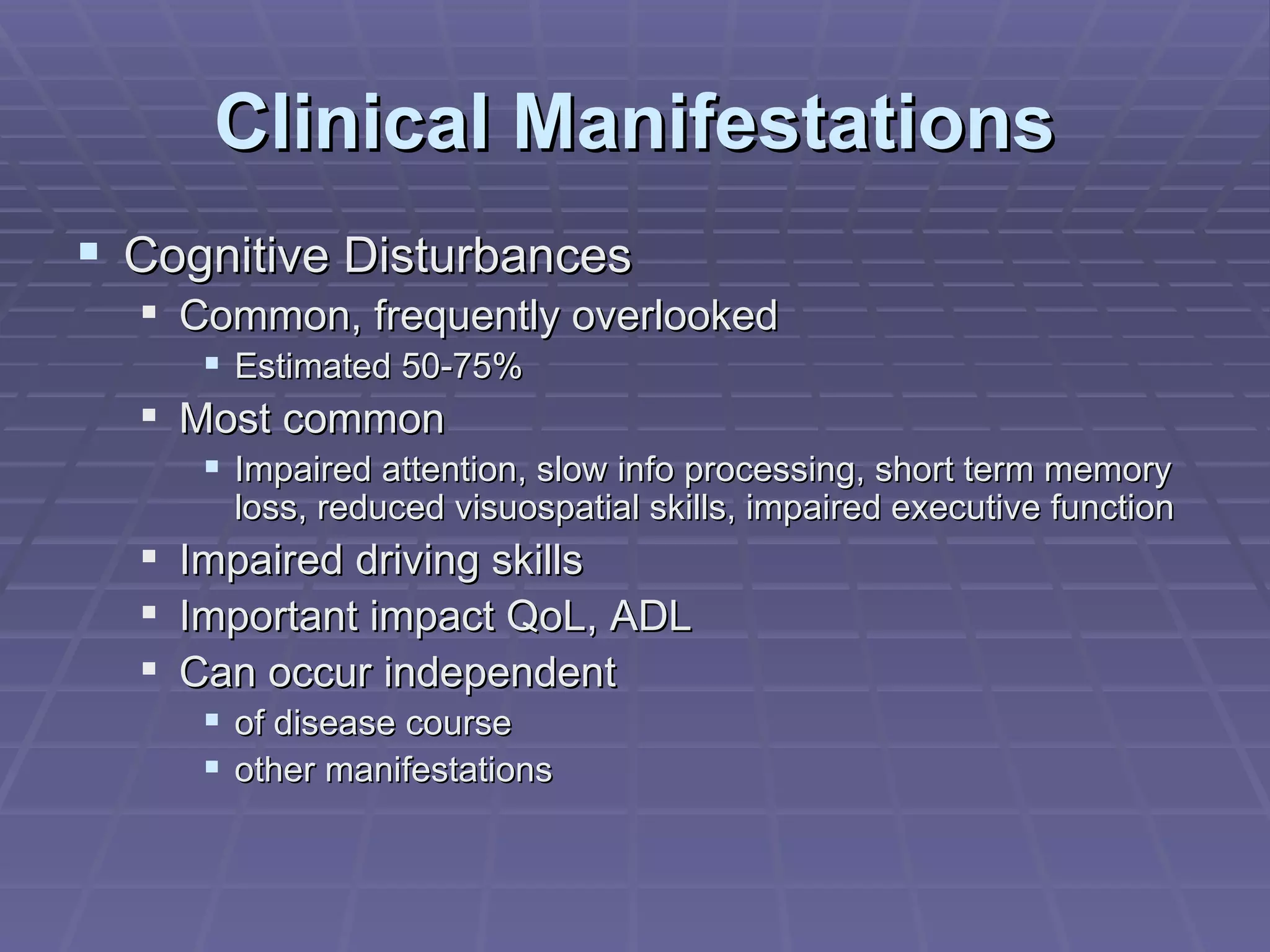 Clinical Manifestations Cognitive Disturbances Common, frequently overlooked Estimated 50-75% Most common Impaired attention, slow info processing, short term memory loss, reduced visuospatial skills, impaired executive function Impaired driving skills Important impact QoL, ADL Can occur independent of disease course other manifestations 