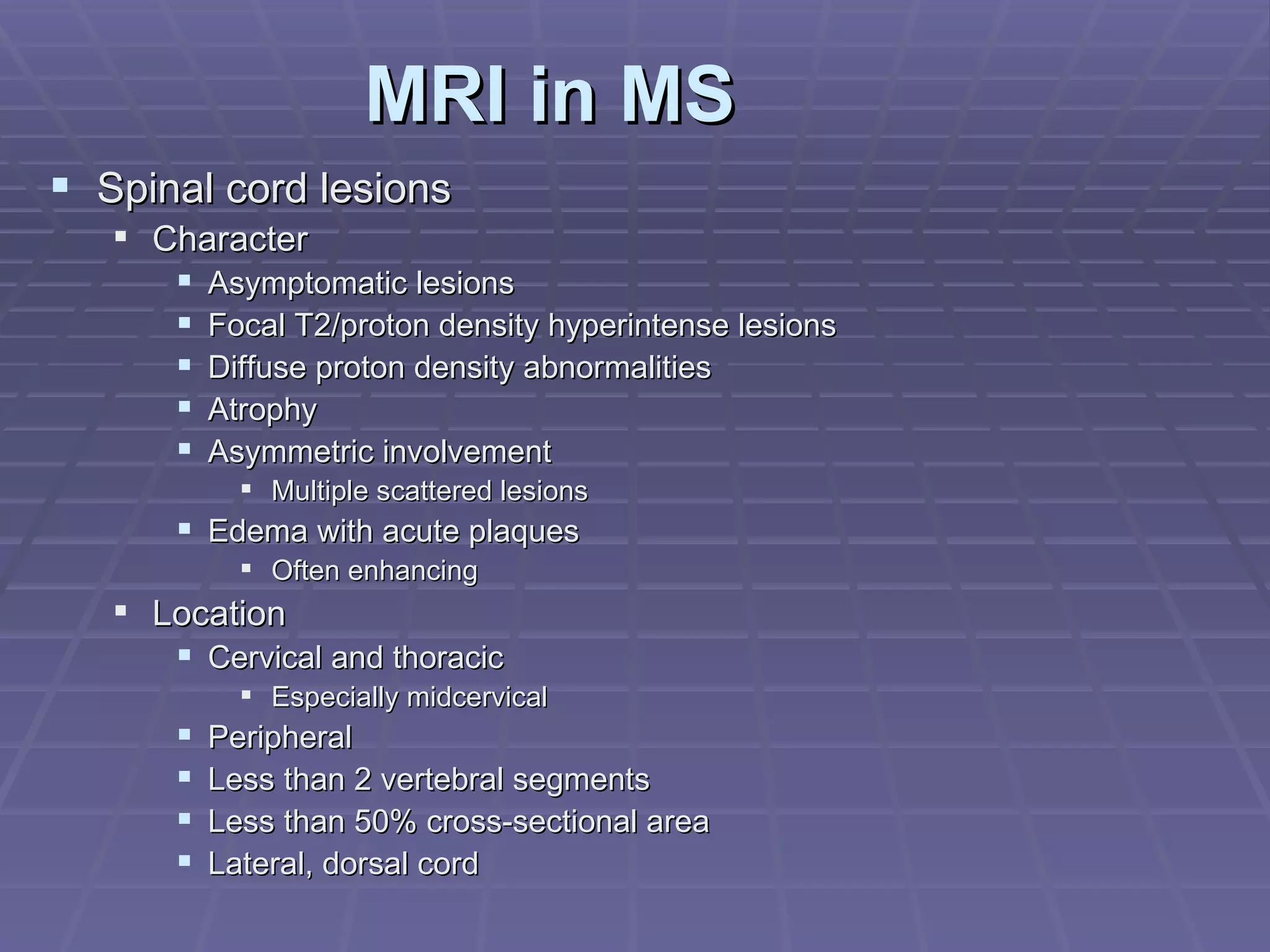 MRI in MS Spinal cord lesions Character Asymptomatic lesions Focal T2/proton density hyperintense lesions Diffuse proton density abnormalities Atrophy Asymmetric involvement Multiple scattered lesions Edema with acute plaques Often enhancing Location Cervical and thoracic Especially midcervical Peripheral Less than 2 vertebral segments Less than 50% cross-sectional area Lateral, dorsal cord 