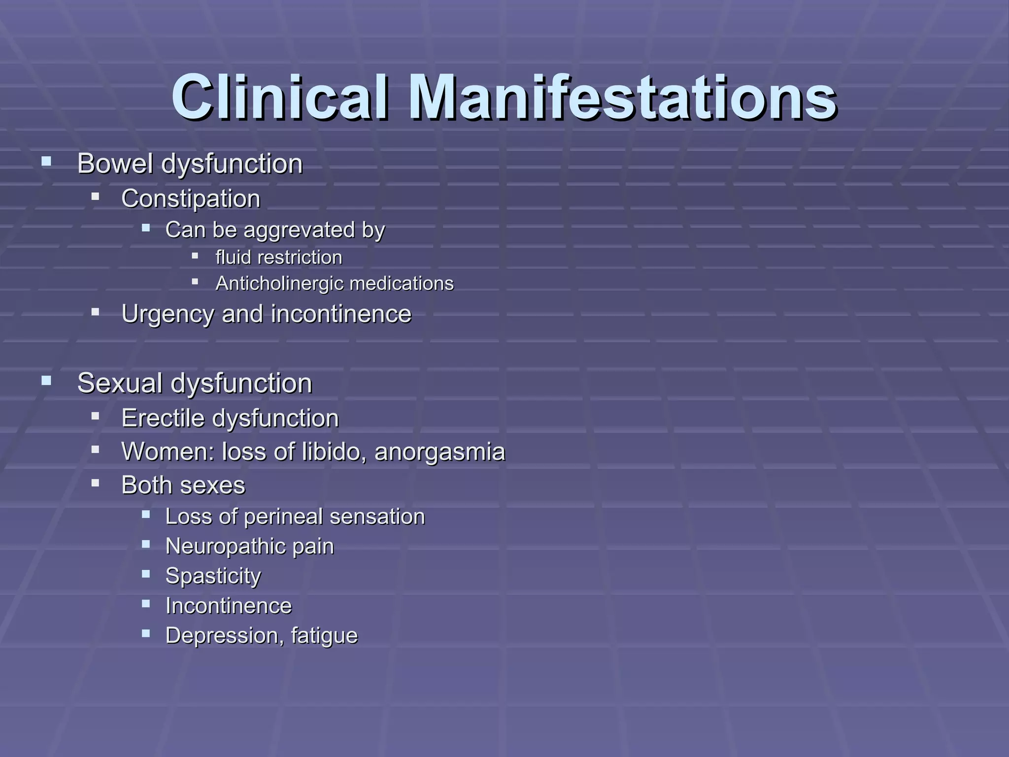 Clinical Manifestations Bowel dysfunction Constipation Can be aggrevated by  fluid restriction Anticholinergic medications Urgency and incontinence Sexual dysfunction Erectile dysfunction Women: loss of libido, anorgasmia Both sexes Loss of perineal sensation Neuropathic pain Spasticity Incontinence Depression, fatigue 