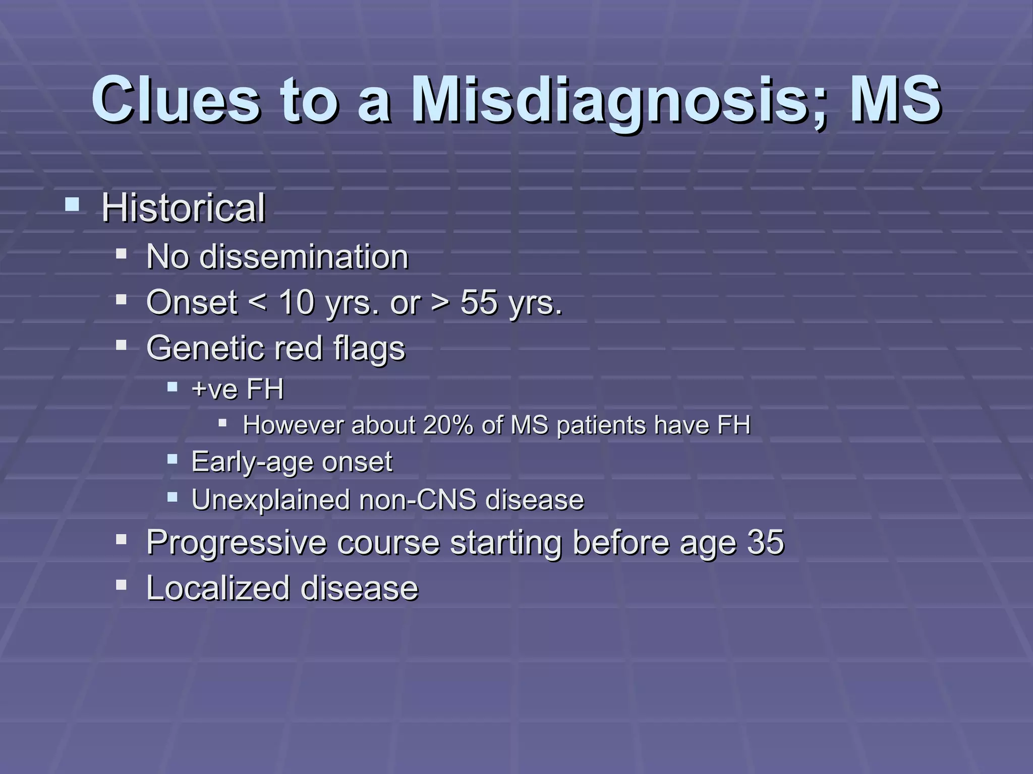 Clues to a Misdiagnosis; MS Historical No dissemination Onset < 10 yrs. or > 55 yrs. Genetic red flags +ve FH However about 20% of MS patients have FH Early-age onset Unexplained non-CNS disease Progressive course starting before age 35 Localized disease 