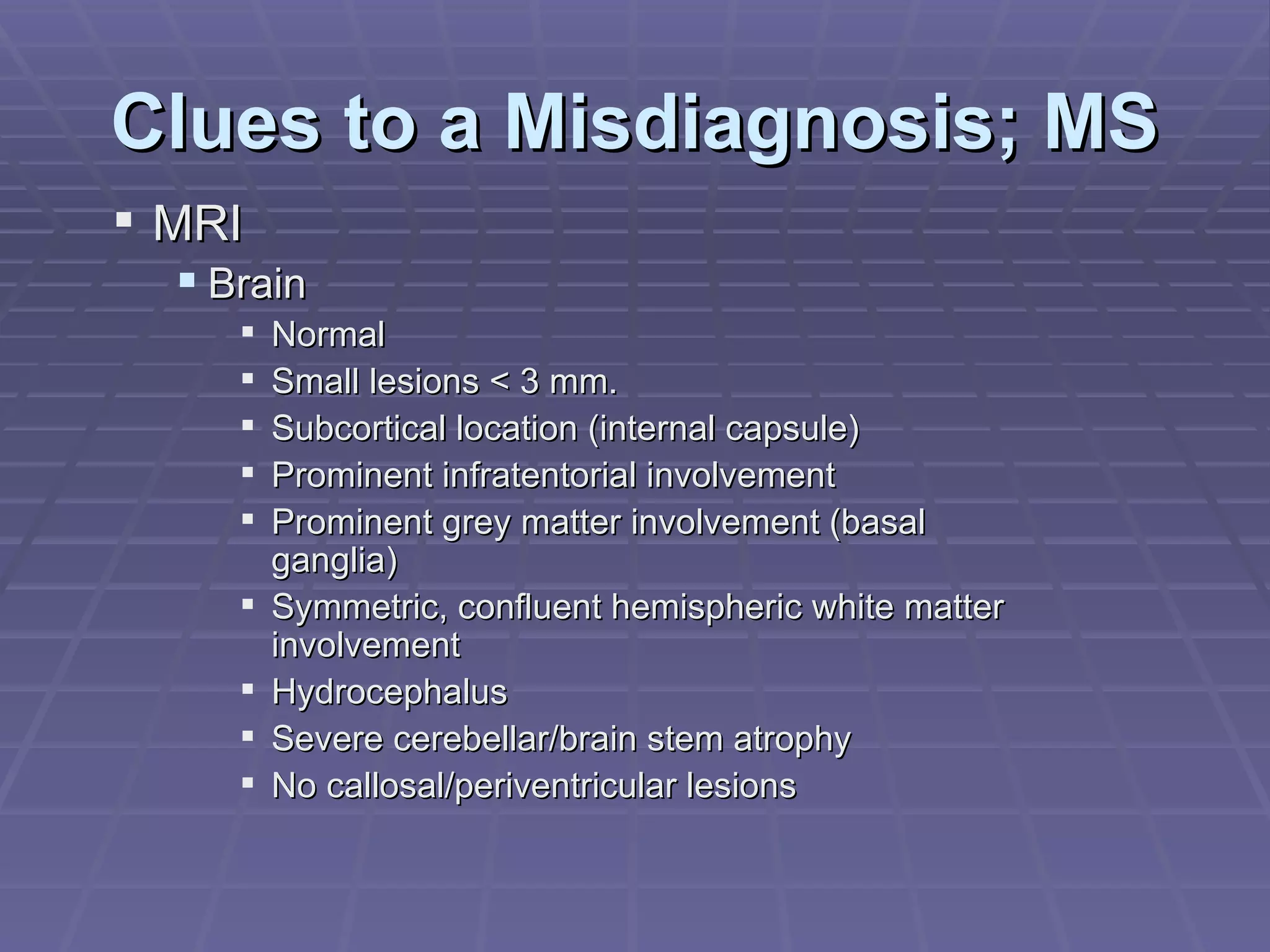 Clues to a Misdiagnosis; MS MRI Brain Normal Small lesions < 3 mm. Subcortical location (internal capsule) Prominent infratentorial involvement Prominent grey matter involvement (basal ganglia) Symmetric, confluent hemispheric white matter involvement Hydrocephalus Severe cerebellar/brain stem atrophy No callosal/periventricular lesions 